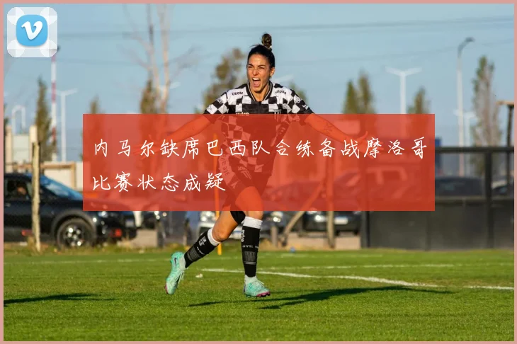 内马尔缺席巴西队合练备战摩洛哥比赛状态成疑