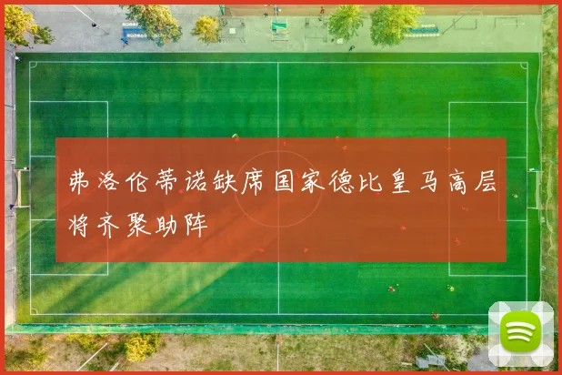 弗洛伦蒂诺缺席国家德比皇马高层将齐聚助阵