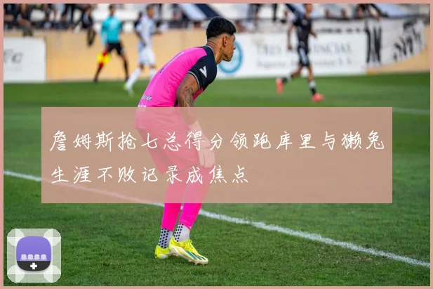 詹姆斯抢七总得分领跑库里与獭兔生涯不败记录成焦点