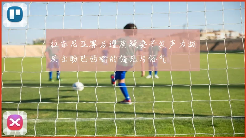 拉菲尼亚赛后遭质疑妻子发声力挺反击盼巴西输的偏见与俗气