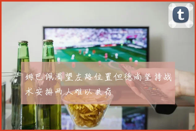 姆巴佩渴望左路位置但德尚坚持战术安排两人难以共存