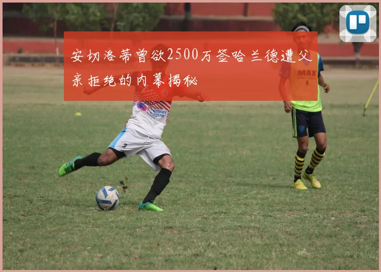 安切洛蒂曾欲2500万签哈兰德遭父亲拒绝的内幕揭秘