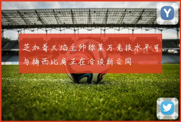 芝加哥火焰主帅称莱万竞技水平可与梅西比肩正在洽谈新合同