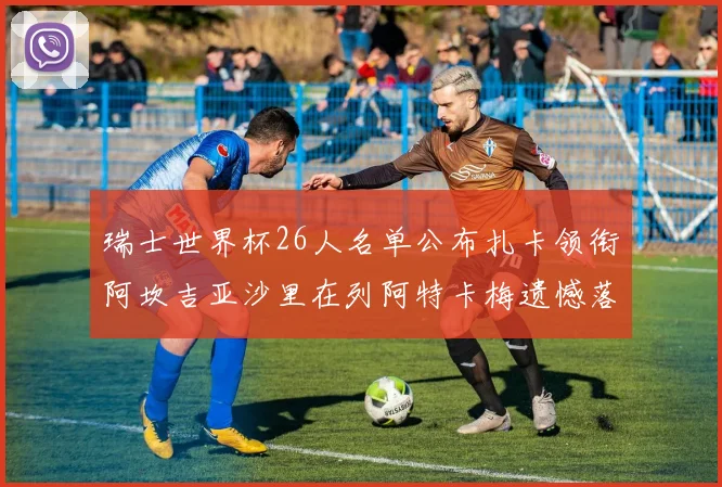 瑞士世界杯26人名单公布扎卡领衔阿坎吉亚沙里在列阿特卡梅遗憾落选