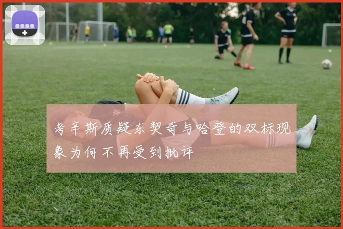 考辛斯质疑东契奇与哈登的双标现象为何不再受到批评