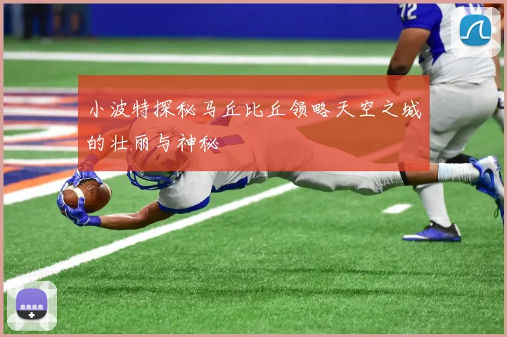 小波特探秘马丘比丘领略天空之城的壮丽与神秘