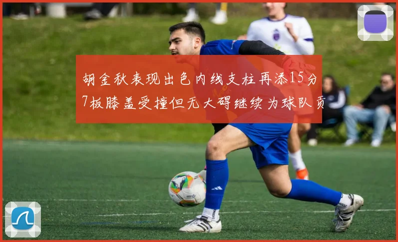 胡金秋表现出色内线支柱再添15分7板膝盖受撞但无大碍继续为球队贡献力量