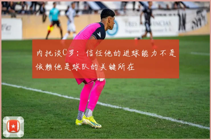 内托谈C罗：信任他的进球能力不是依赖他是球队的关键所在