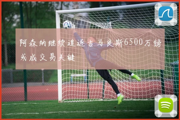 阿森纳继续追逐吉马良斯6500万镑或成交易关键
