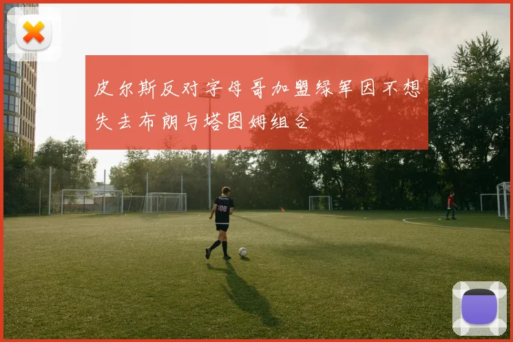 皮尔斯反对字母哥加盟绿军因不想失去布朗与塔图姆组合