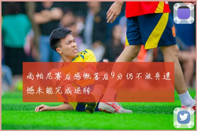 尚帕尼赛后感慨落后9分仍不放弃遗憾未能完成逆转