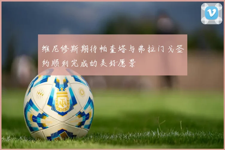 维尼修斯期待帕奎塔与弗拉门戈签约顺利完成的美好愿景