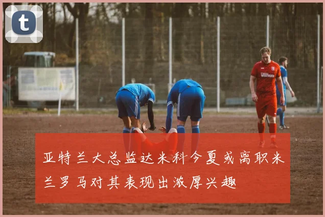 亚特兰大总监达米科今夏或离职米兰罗马对其表现出浓厚兴趣