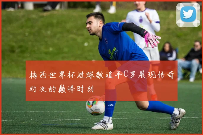 梅西世界杯进球数追平C罗展现传奇对决的巅峰时刻