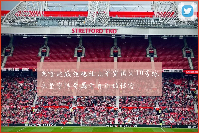 老哈达威拒绝让儿子穿热火10号球衣坚守传奇属于自己的信念
