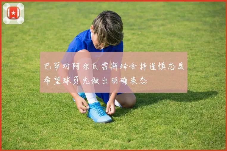 巴萨对阿尔瓦雷斯转会持谨慎态度希望球员先做出明确表态