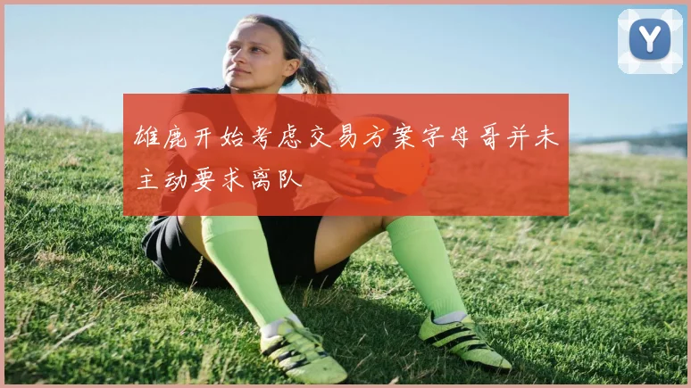 雄鹿开始考虑交易方案字母哥并未主动要求离队