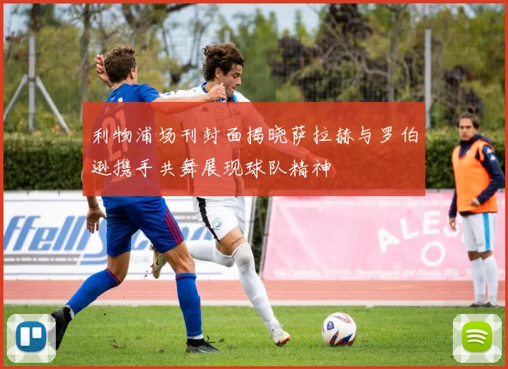 利物浦场刊封面揭晓萨拉赫与罗伯逊携手共舞展现球队精神